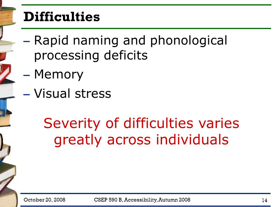 October 20, 2008CSEP 590 B, Accessibility, Autumn Difficulties – Rapid naming and phonological processing deficits – Memory – Visual stress Severity of difficulties varies greatly across individuals