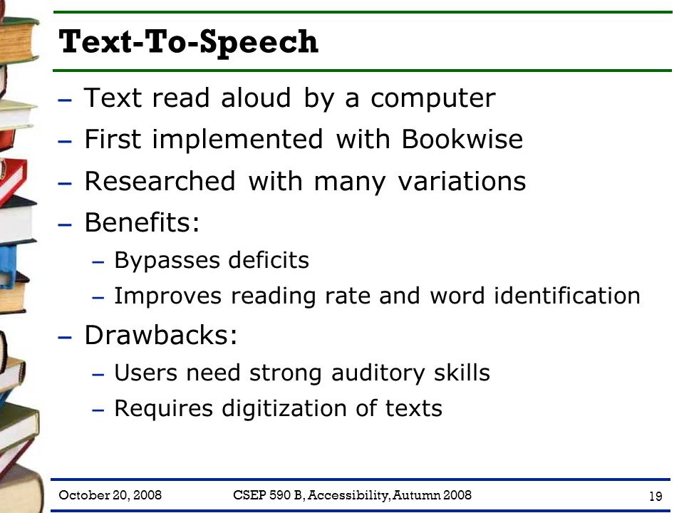 October 20, 2008CSEP 590 B, Accessibility, Autumn Text-To-Speech – Text read aloud by a computer – First implemented with Bookwise – Researched with many variations – Benefits: – Bypasses deficits – Improves reading rate and word identification – Drawbacks: – Users need strong auditory skills – Requires digitization of texts