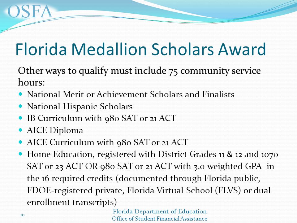 Florida Department of Education Office of Student Financial Assistance Florida Medallion Scholars Award Other ways to qualify must include 75 community service hours: National Merit or Achievement Scholars and Finalists National Hispanic Scholars IB Curriculum with 980 SAT or 21 ACT AICE Diploma AICE Curriculum with 980 SAT or 21 ACT Home Education, registered with District Grades 11 & 12 and 1070 SAT or 23 ACT OR 980 SAT or 21 ACT with 3.0 weighted GPA in the 16 required credits (documented through Florida public, FDOE-registered private, Florida Virtual School (FLVS) or dual enrollment transcripts) 10