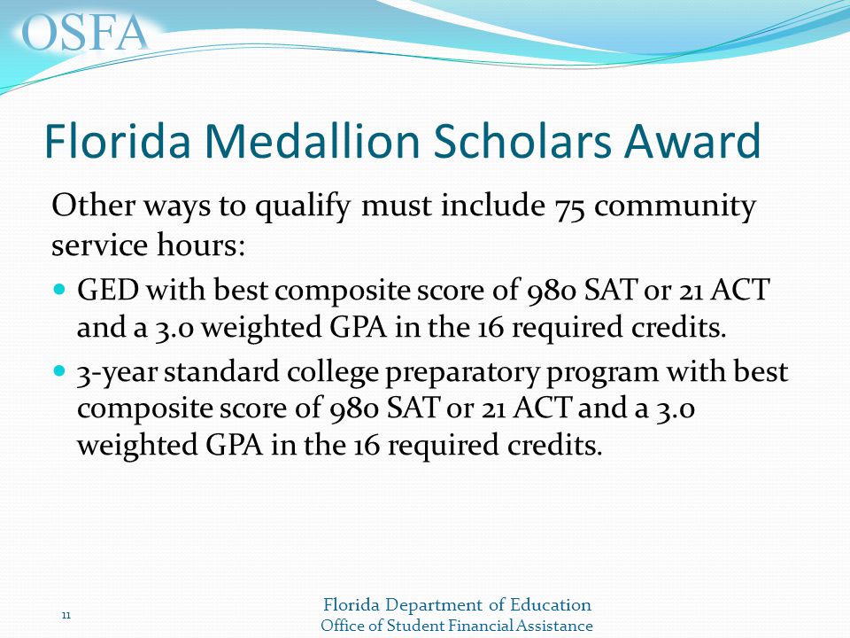 Florida Department of Education Office of Student Financial Assistance Florida Medallion Scholars Award Other ways to qualify must include 75 community service hours: GED with best composite score of 980 SAT or 21 ACT and a 3.0 weighted GPA in the 16 required credits.
