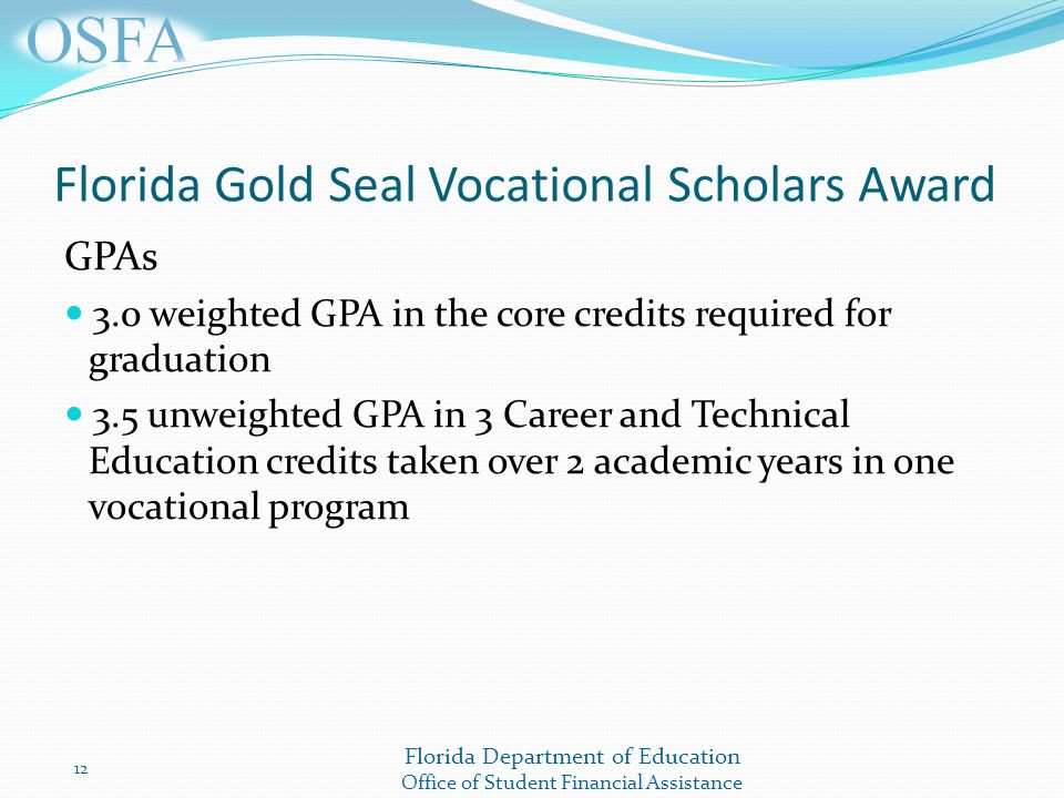 Florida Department of Education Office of Student Financial Assistance Florida Gold Seal Vocational Scholars Award GPAs 3.0 weighted GPA in the core credits required for graduation 3.5 unweighted GPA in 3 Career and Technical Education credits taken over 2 academic years in one vocational program 12