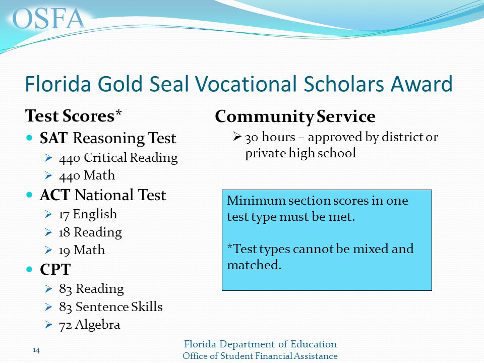 Florida Department of Education Office of Student Financial Assistance Test Scores* SAT Reasoning Test  440 Critical Reading  440 Math ACT National Test  17 English  18 Reading  19 Math CPT  83 Reading  83 Sentence Skills  72 Algebra Florida Gold Seal Vocational Scholars Award 14 Minimum section scores in one test type must be met.