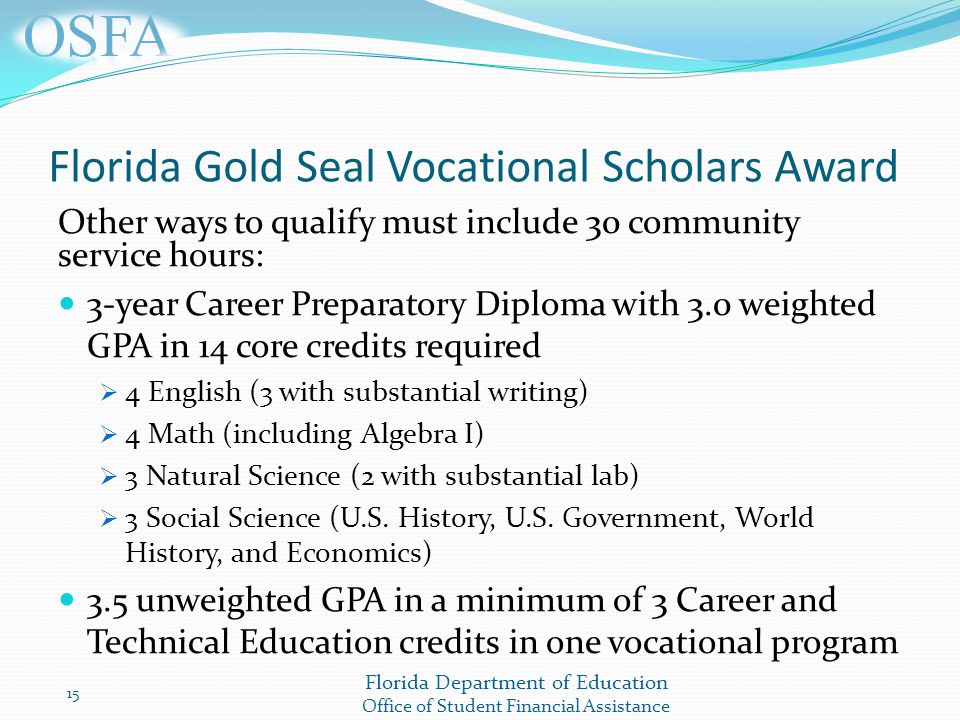 Florida Department of Education Office of Student Financial Assistance Florida Gold Seal Vocational Scholars Award Other ways to qualify must include 30 community service hours: 3-year Career Preparatory Diploma with 3.0 weighted GPA in 14 core credits required  4 English (3 with substantial writing)  4 Math (including Algebra I)  3 Natural Science (2 with substantial lab)  3 Social Science (U.S.