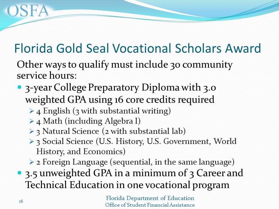 Florida Department of Education Office of Student Financial Assistance Florida Gold Seal Vocational Scholars Award Other ways to qualify must include 30 community service hours: 3-year College Preparatory Diploma with 3.0 weighted GPA using 16 core credits required  4 English (3 with substantial writing)  4 Math (including Algebra I)  3 Natural Science (2 with substantial lab)  3 Social Science (U.S.