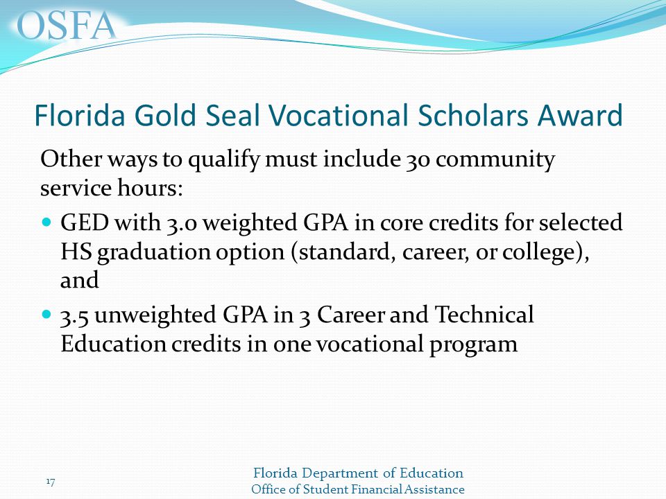 Florida Department of Education Office of Student Financial Assistance Florida Gold Seal Vocational Scholars Award Other ways to qualify must include 30 community service hours: GED with 3.0 weighted GPA in core credits for selected HS graduation option (standard, career, or college), and 3.5 unweighted GPA in 3 Career and Technical Education credits in one vocational program 17