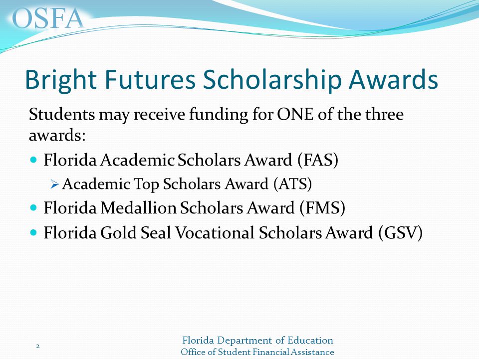 Florida Department of Education Office of Student Financial Assistance Bright Futures Scholarship Awards Students may receive funding for ONE of the three awards: Florida Academic Scholars Award (FAS)  Academic Top Scholars Award (ATS) Florida Medallion Scholars Award (FMS) Florida Gold Seal Vocational Scholars Award (GSV) 2