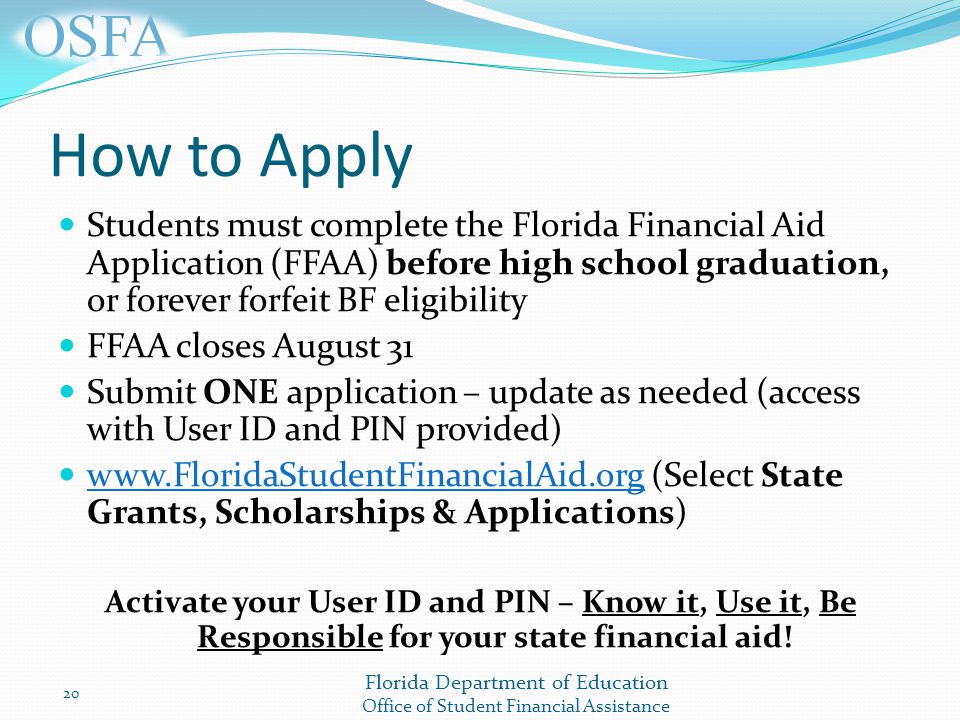 Florida Department of Education Office of Student Financial Assistance How to Apply Students must complete the Florida Financial Aid Application (FFAA) before high school graduation, or forever forfeit BF eligibility FFAA closes August 31 Submit ONE application – update as needed (access with User ID and PIN provided)   (Select State Grants, Scholarships & Applications)   Activate your User ID and PIN – Know it, Use it, Be Responsible for your state financial aid.