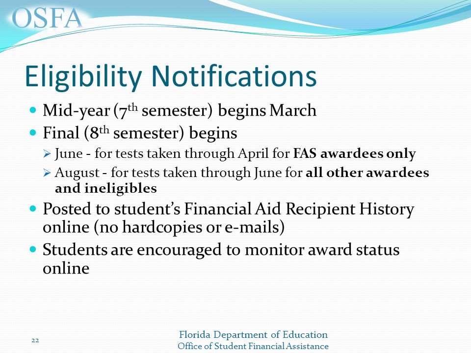 Florida Department of Education Office of Student Financial Assistance Eligibility Notifications Mid-year (7 th semester) begins March Final (8 th semester) begins  June - for tests taken through April for FAS awardees only  August - for tests taken through June for all other awardees and ineligibles Posted to student’s Financial Aid Recipient History online (no hardcopies or  s) Students are encouraged to monitor award status online 22