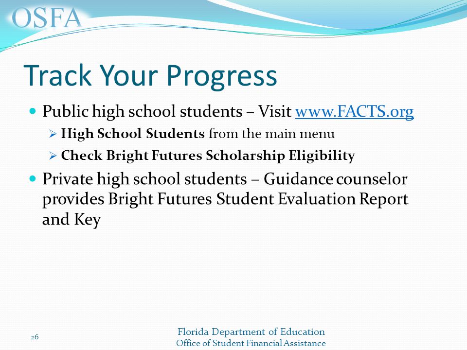 Florida Department of Education Office of Student Financial Assistance Track Your Progress Public high school students – Visit    High School Students from the main menu  Check Bright Futures Scholarship Eligibility Private high school students – Guidance counselor provides Bright Futures Student Evaluation Report and Key 26