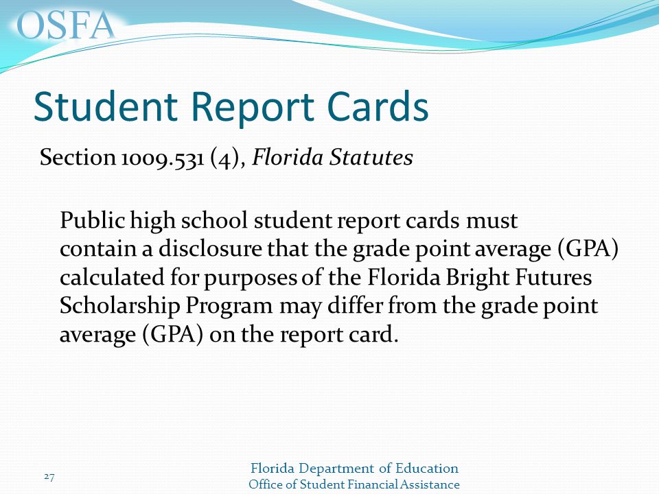 Florida Department of Education Office of Student Financial Assistance Student Report Cards Section (4), Florida Statutes Public high school student report cards must contain a disclosure that the grade point average (GPA) calculated for purposes of the Florida Bright Futures Scholarship Program may differ from the grade point average (GPA) on the report card.