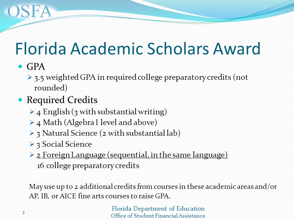 Florida Department of Education Office of Student Financial Assistance Florida Academic Scholars Award GPA  3.5 weighted GPA in required college preparatory credits (not rounded) Required Credits  4 English (3 with substantial writing)  4 Math (Algebra I level and above)  3 Natural Science (2 with substantial lab)  3 Social Science  2 Foreign Language (sequential, in the same language) 16 college preparatory credits May use up to 2 additional credits from courses in these academic areas and/or AP, IB, or AICE fine arts courses to raise GPA.