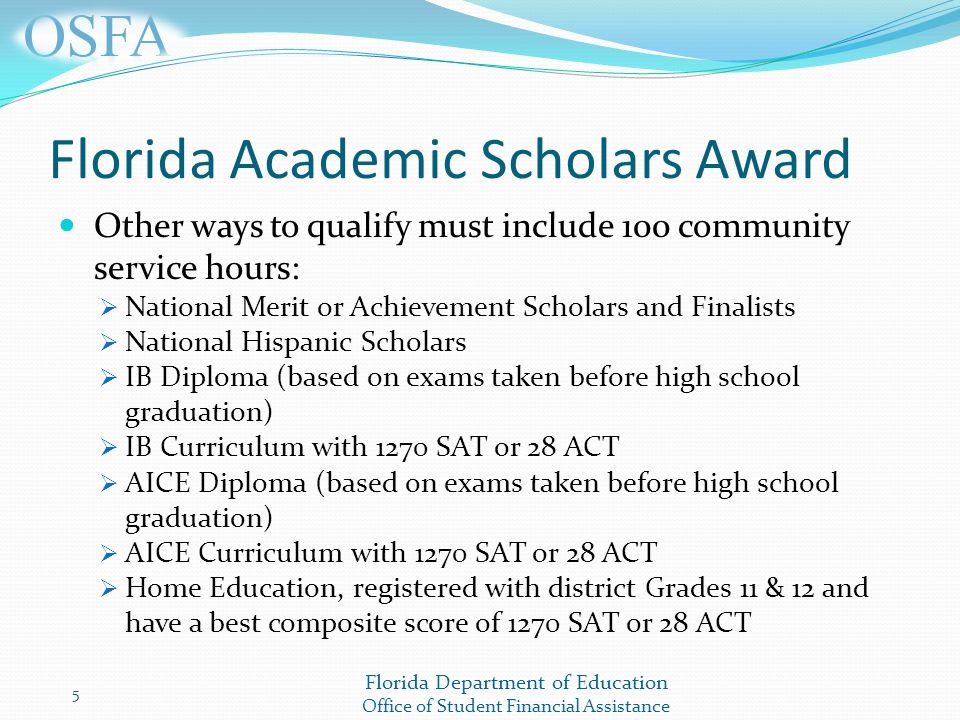 Florida Department of Education Office of Student Financial Assistance Florida Academic Scholars Award Other ways to qualify must include 100 community service hours:  National Merit or Achievement Scholars and Finalists  National Hispanic Scholars  IB Diploma (based on exams taken before high school graduation)  IB Curriculum with 1270 SAT or 28 ACT  AICE Diploma (based on exams taken before high school graduation)  AICE Curriculum with 1270 SAT or 28 ACT  Home Education, registered with district Grades 11 & 12 and have a best composite score of 1270 SAT or 28 ACT 5