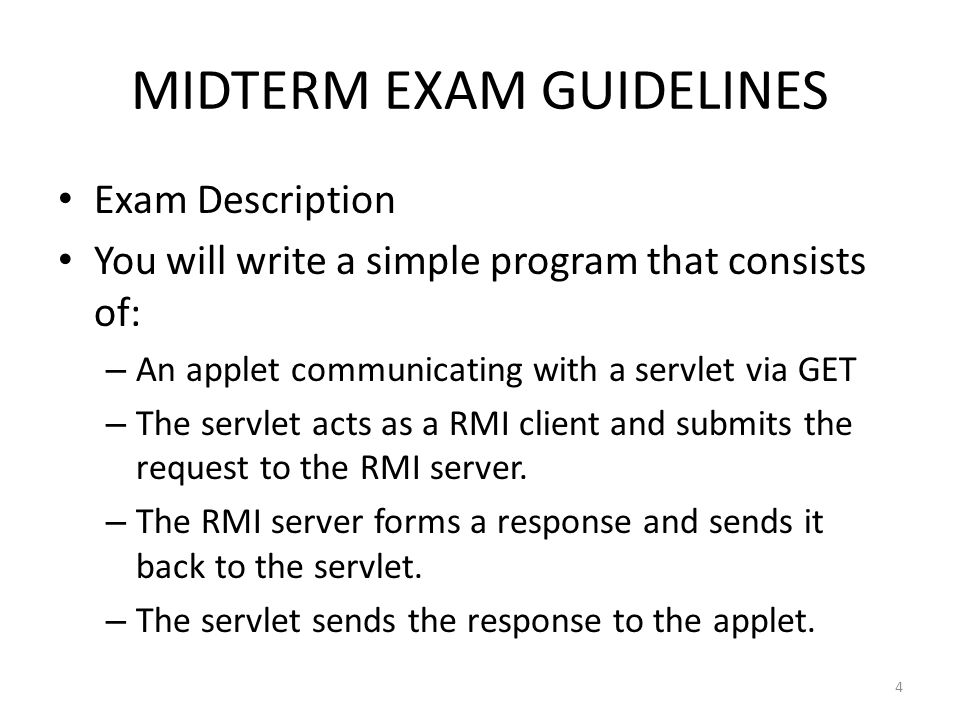 MIDTERM EXAM GUIDELINES Exam Description You will write a simple program that consists of: – An applet communicating with a servlet via GET – The servlet acts as a RMI client and submits the request to the RMI server.
