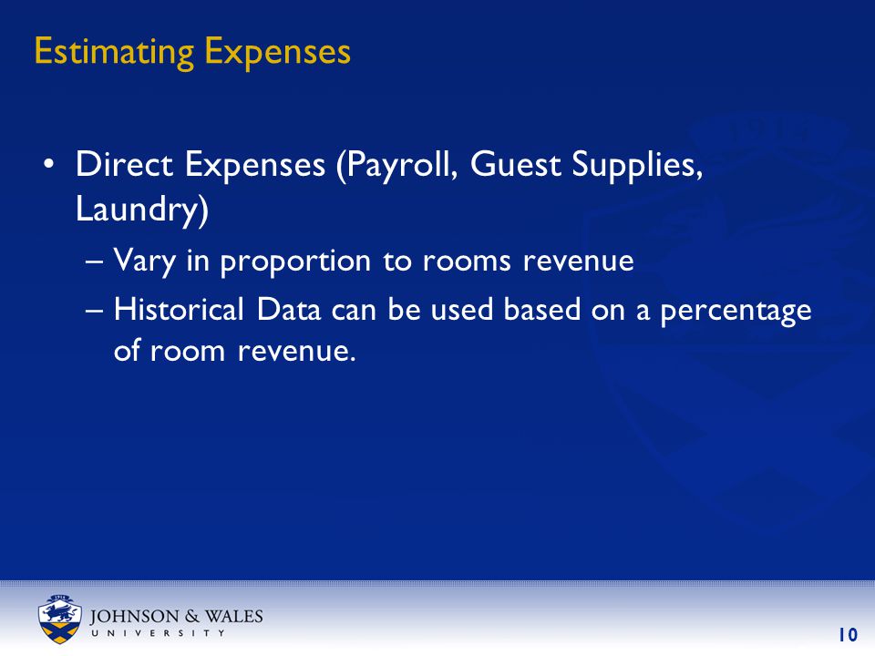10 Estimating Expenses Direct Expenses (Payroll, Guest Supplies, Laundry) –Vary in proportion to rooms revenue –Historical Data can be used based on a percentage of room revenue.