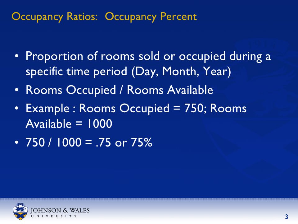3 Occupancy Ratios: Occupancy Percent Proportion of rooms sold or occupied during a specific time period (Day, Month, Year) Rooms Occupied / Rooms Available Example : Rooms Occupied = 750; Rooms Available = / 1000 =.75 or 75%