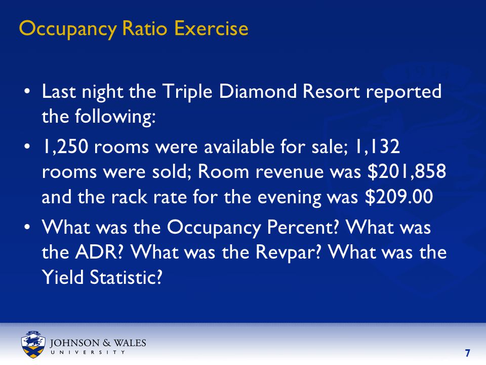 7 Occupancy Ratio Exercise Last night the Triple Diamond Resort reported the following: 1,250 rooms were available for sale; 1,132 rooms were sold; Room revenue was $201,858 and the rack rate for the evening was $ What was the Occupancy Percent.