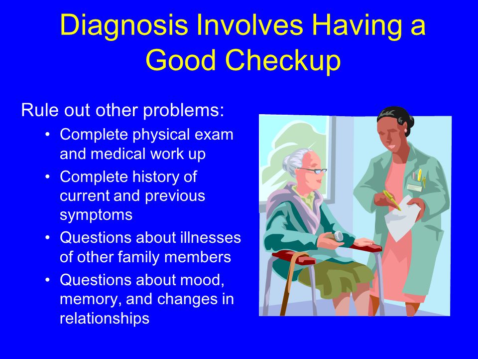 Diagnosis Involves Having a Good Checkup Rule out other problems: Complete physical exam and medical work up Complete history of current and previous symptoms Questions about illnesses of other family members Questions about mood, memory, and changes in relationships