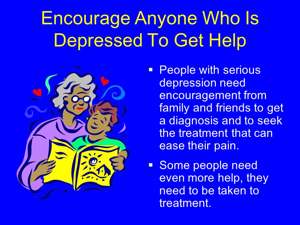 Encourage Anyone Who Is Depressed To Get Help  People with serious depression need encouragement from family and friends to get a diagnosis and to seek the treatment that can ease their pain.