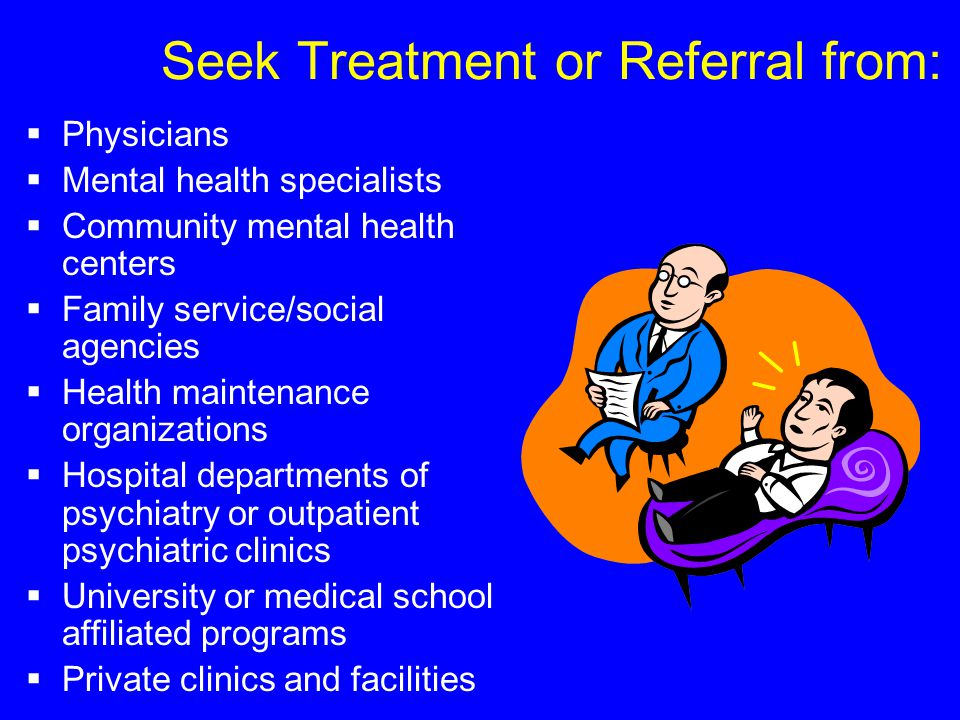 Seek Treatment or Referral from:  Physicians  Mental health specialists  Community mental health centers  Family service/social agencies  Health maintenance organizations  Hospital departments of psychiatry or outpatient psychiatric clinics  University or medical school affiliated programs  Private clinics and facilities