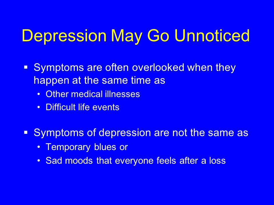 Depression May Go Unnoticed  Symptoms are often overlooked when they happen at the same time as Other medical illnesses Difficult life events  Symptoms of depression are not the same as Temporary blues or Sad moods that everyone feels after a loss