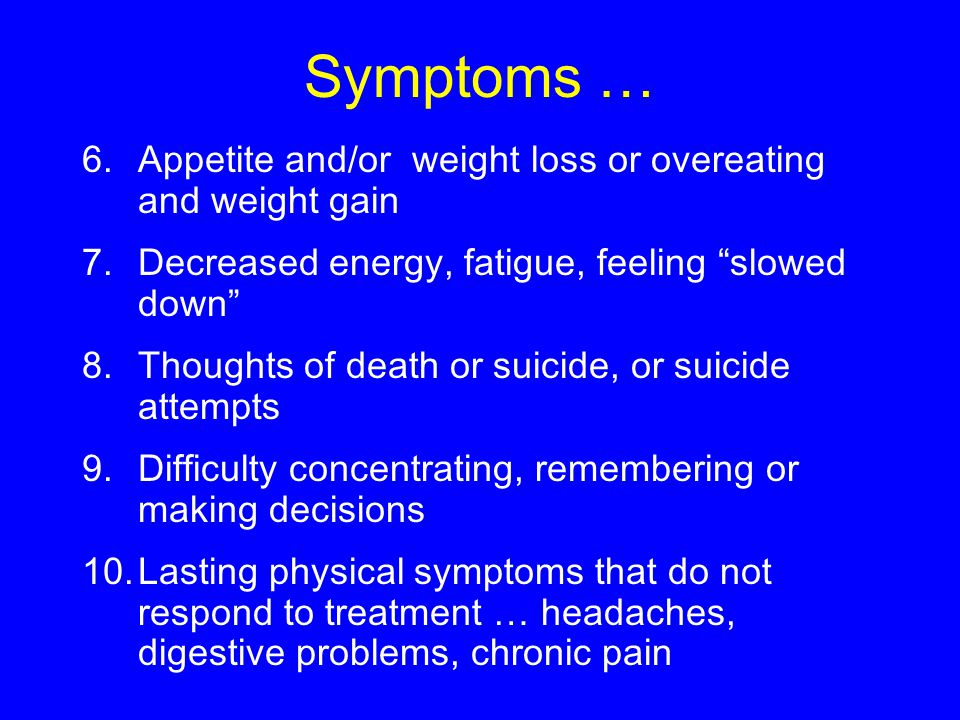 Symptoms … 6.Appetite and/or weight loss or overeating and weight gain 7.Decreased energy, fatigue, feeling slowed down 8.Thoughts of death or suicide, or suicide attempts 9.Difficulty concentrating, remembering or making decisions 10.Lasting physical symptoms that do not respond to treatment … headaches, digestive problems, chronic pain