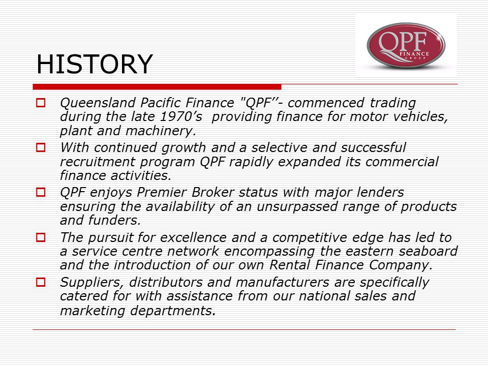 HISTORY  Queensland Pacific Finance QPF’’- commenced trading during the late 1970’s providing finance for motor vehicles, plant and machinery.