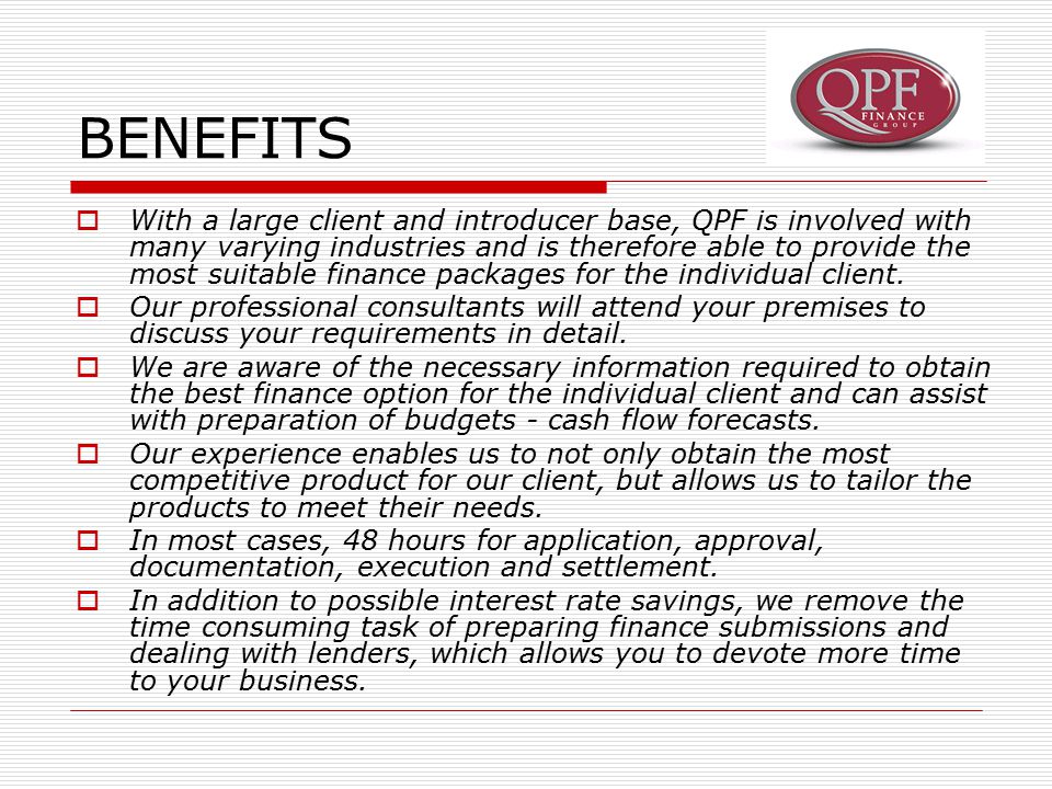 BENEFITS  With a large client and introducer base, QPF is involved with many varying industries and is therefore able to provide the most suitable finance packages for the individual client.