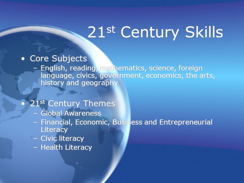 21 st Century Skills Core Subjects –English, reading, mathematics, science, foreign language, civics, government, economics, the arts, history and geography 21 st Century Themes –Global Awareness –Financial, Economic, Business and Entrepreneurial Literacy –Civic literacy –Health Literacy Core Subjects –English, reading, mathematics, science, foreign language, civics, government, economics, the arts, history and geography 21 st Century Themes –Global Awareness –Financial, Economic, Business and Entrepreneurial Literacy –Civic literacy –Health Literacy