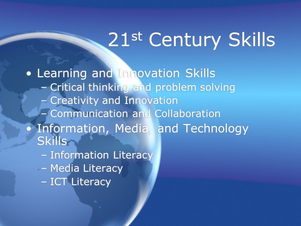 21 st Century Skills Learning and Innovation Skills –Critical thinking and problem solving –Creativity and Innovation –Communication and Collaboration Information, Media, and Technology Skills –Information Literacy –Media Literacy –ICT Literacy Learning and Innovation Skills –Critical thinking and problem solving –Creativity and Innovation –Communication and Collaboration Information, Media, and Technology Skills –Information Literacy –Media Literacy –ICT Literacy