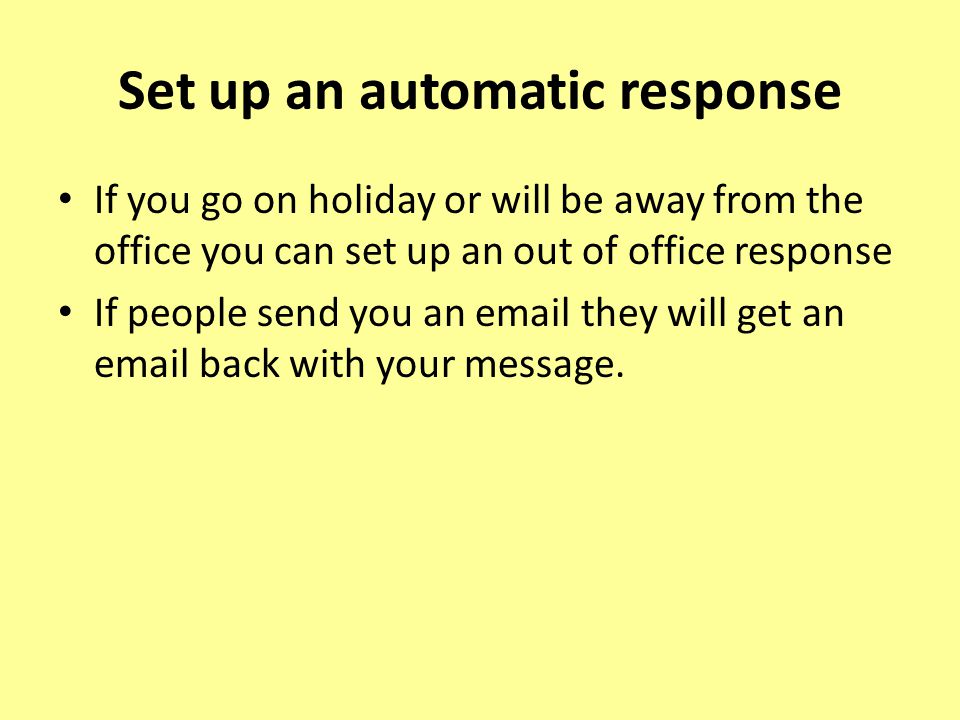 Set up an automatic response If you go on holiday or will be away from the office you can set up an out of office response If people send you an  they will get an  back with your message.