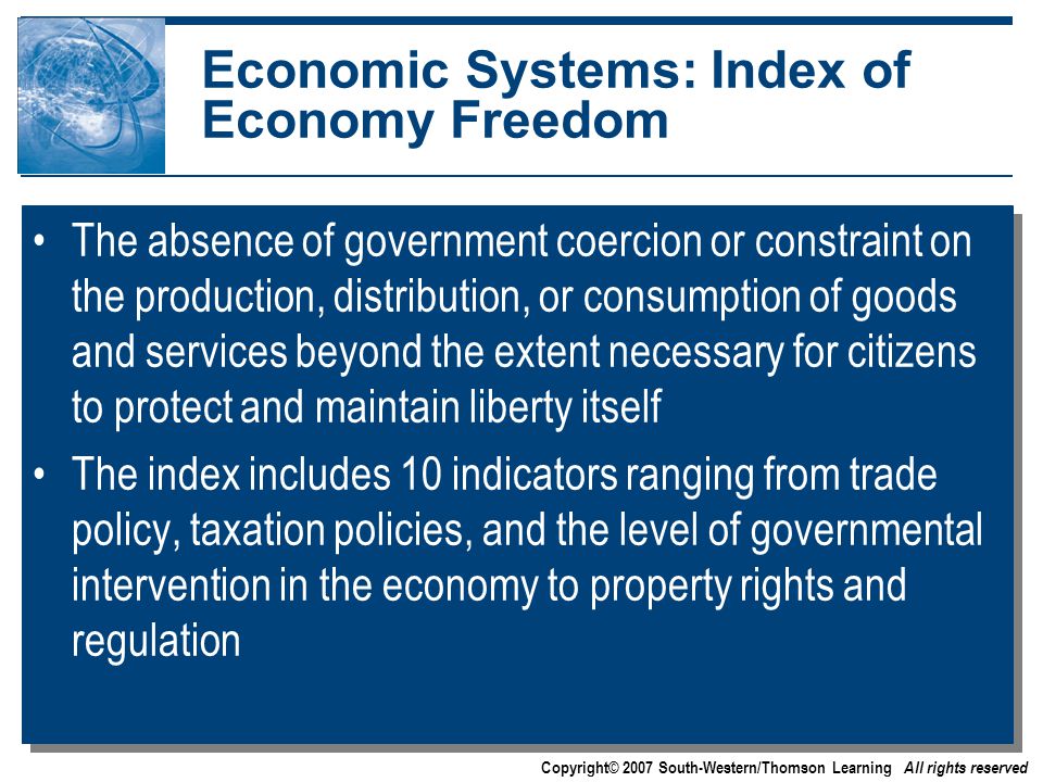 Copyright© 2007 South-Western/Thomson Learning All rights reserved Economic Systems: Index of Economy Freedom The absence of government coercion or constraint on the production, distribution, or consumption of goods and services beyond the extent necessary for citizens to protect and maintain liberty itself The index includes 10 indicators ranging from trade policy, taxation policies, and the level of governmental intervention in the economy to property rights and regulation The absence of government coercion or constraint on the production, distribution, or consumption of goods and services beyond the extent necessary for citizens to protect and maintain liberty itself The index includes 10 indicators ranging from trade policy, taxation policies, and the level of governmental intervention in the economy to property rights and regulation