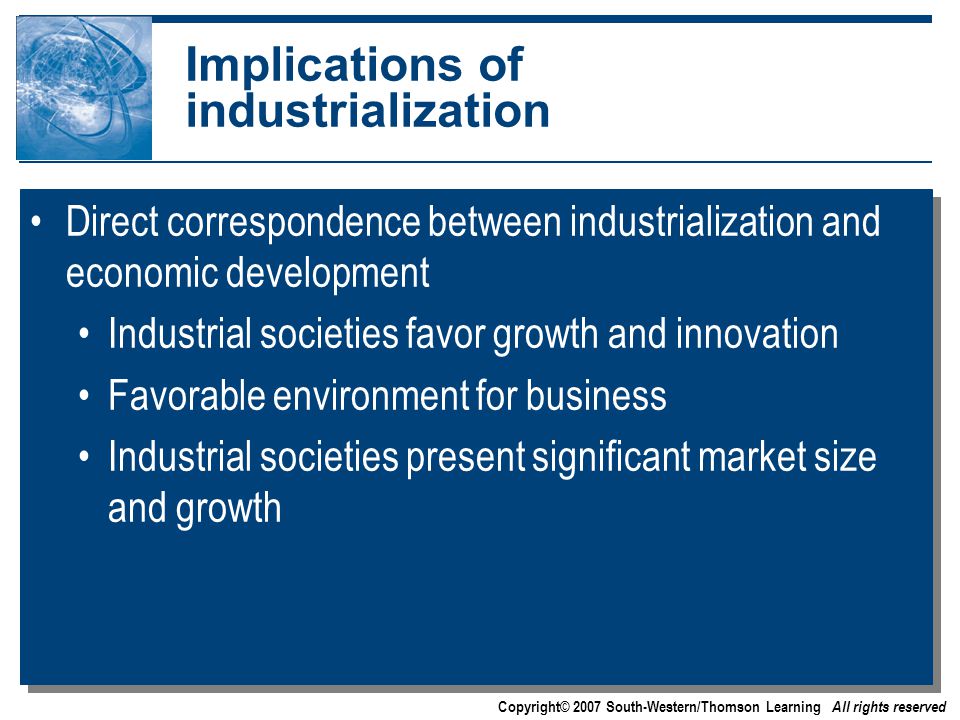 Copyright© 2007 South-Western/Thomson Learning All rights reserved Implications of industrialization Direct correspondence between industrialization and economic development Industrial societies favor growth and innovation Favorable environment for business Industrial societies present significant market size and growth Direct correspondence between industrialization and economic development Industrial societies favor growth and innovation Favorable environment for business Industrial societies present significant market size and growth
