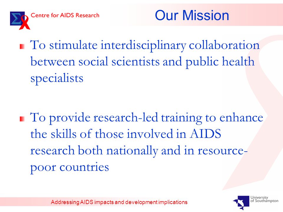 Addressing AIDS impacts and development implications Our Mission To stimulate interdisciplinary collaboration between social scientists and public health specialists To provide research-led training to enhance the skills of those involved in AIDS research both nationally and in resource- poor countries