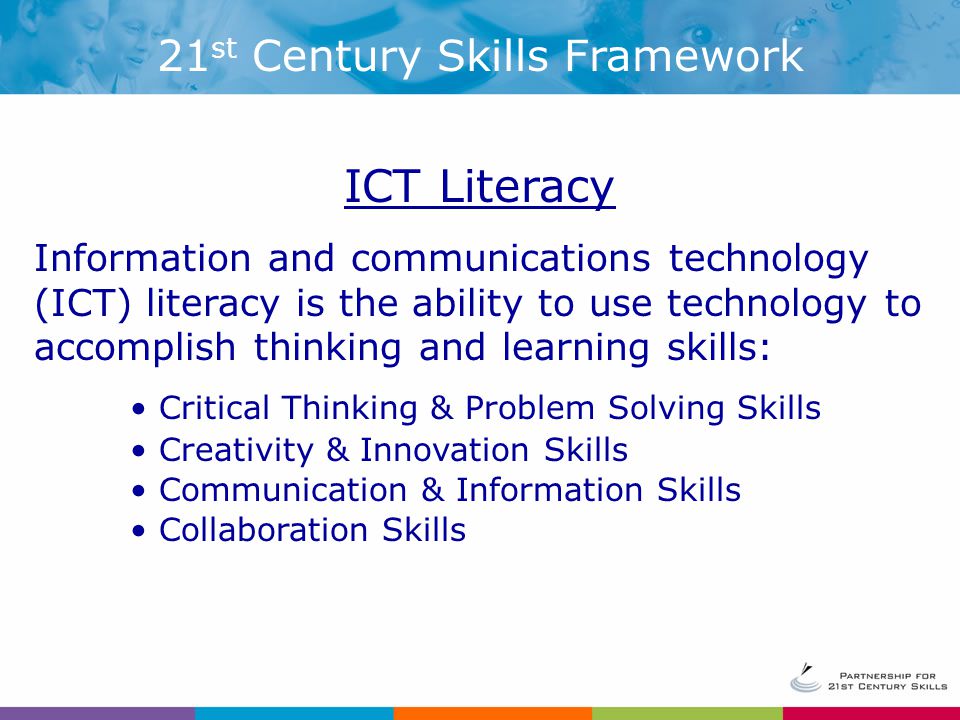 ICT Literacy Information and communications technology (ICT) literacy is the ability to use technology to accomplish thinking and learning skills: Critical Thinking & Problem Solving Skills Creativity & Innovation Skills Communication & Information Skills Collaboration Skills 21 st Century Skills Framework