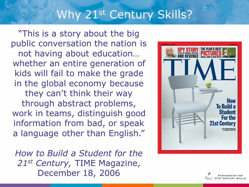 This is a story about the big public conversation the nation is not having about education… whether an entire generation of kids will fail to make the grade in the global economy because they can’t think their way through abstract problems, work in teams, distinguish good information from bad, or speak a language other than English. How to Build a Student for the 21 st Century, TIME Magazine, December 18, 2006 Why 21 st Century Skills