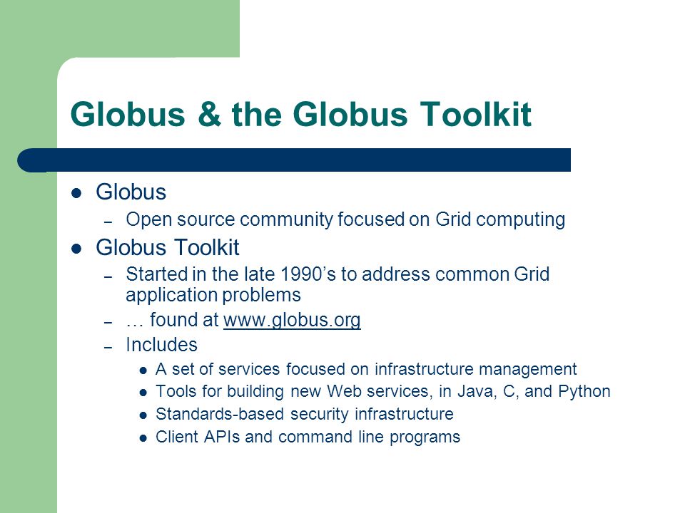 Globus & the Globus Toolkit Globus – Open source community focused on Grid computing Globus Toolkit – Started in the late 1990’s to address common Grid application problems – … found at   – Includes A set of services focused on infrastructure management Tools for building new Web services, in Java, C, and Python Standards-based security infrastructure Client APIs and command line programs