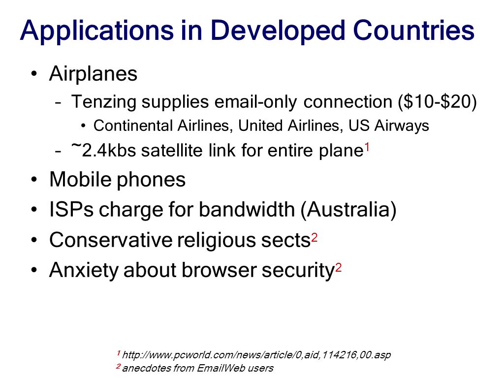 Applications in Developed Countries Airplanes –Tenzing supplies  -only connection ($10-$20) Continental Airlines, United Airlines, US Airways –~2.4kbs satellite link for entire plane 1 Mobile phones ISPs charge for bandwidth (Australia) Conservative religious sects 2 Anxiety about browser security anecdotes from  Web users