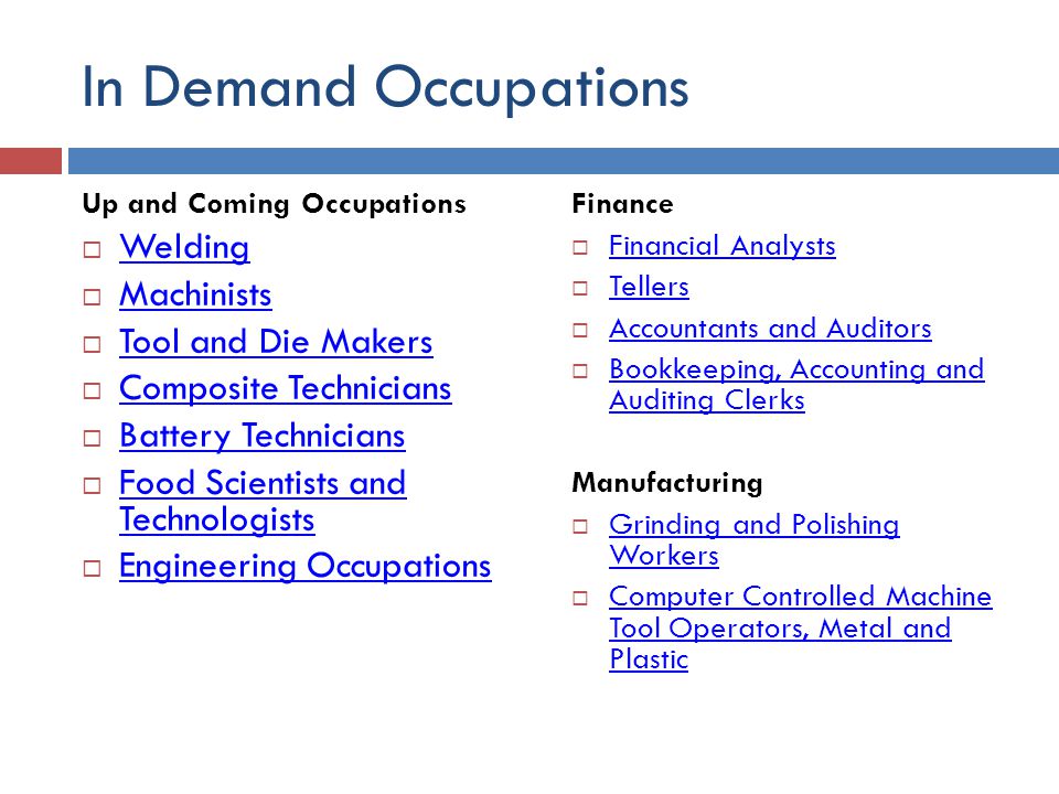 In Demand Occupations Up and Coming Occupations  Welding Welding  Machinists Machinists  Tool and Die Makers Tool and Die Makers  Composite Technicians Composite Technicians  Battery Technicians Battery Technicians  Food Scientists and Technologists Food Scientists and Technologists  Engineering Occupations Engineering Occupations Finance  Financial Analysts Financial Analysts  Tellers Tellers  Accountants and Auditors Accountants and Auditors  Bookkeeping, Accounting and Auditing Clerks Bookkeeping, Accounting and Auditing Clerks Manufacturing  Grinding and Polishing Workers Grinding and Polishing Workers  Computer Controlled Machine Tool Operators, Metal and Plastic Computer Controlled Machine Tool Operators, Metal and Plastic