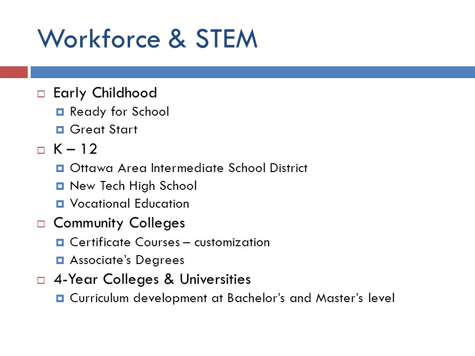 Workforce & STEM  Early Childhood  Ready for School  Great Start  K – 12  Ottawa Area Intermediate School District  New Tech High School  Vocational Education  Community Colleges  Certificate Courses – customization  Associate’s Degrees  4-Year Colleges & Universities  Curriculum development at Bachelor’s and Master’s level