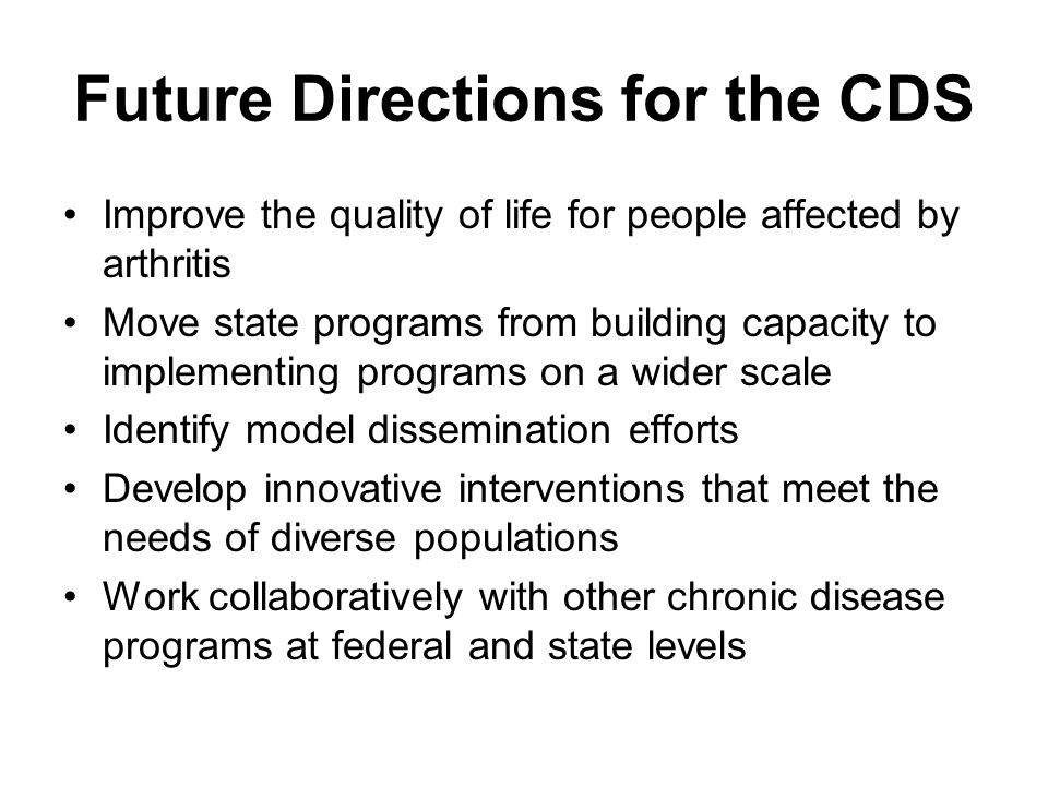 Future Directions for the CDS Improve the quality of life for people affected by arthritis Move state programs from building capacity to implementing programs on a wider scale Identify model dissemination efforts Develop innovative interventions that meet the needs of diverse populations Work collaboratively with other chronic disease programs at federal and state levels