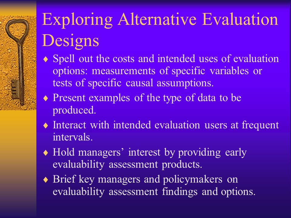 Exploring Alternative Evaluation Designs  Spell out the costs and intended uses of evaluation options: measurements of specific variables or tests of specific causal assumptions.