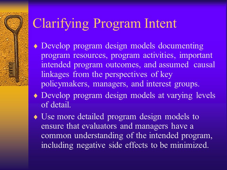 Clarifying Program Intent  Develop program design models documenting program resources, program activities, important intended program outcomes, and assumed causal linkages from the perspectives of key policymakers, managers, and interest groups.