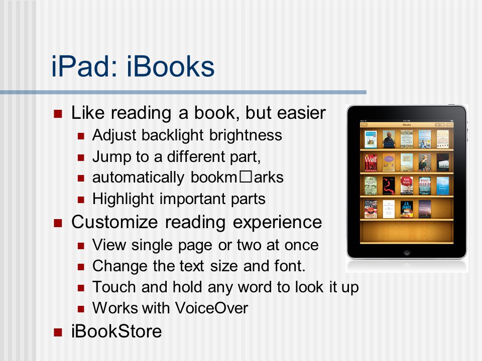 iPad: iBooks Like reading a book, but easier Adjust backlight brightness Jump to a different part, automatically bookmarks Highlight important parts Customize reading experience View single page or two at once Change the text size and font.