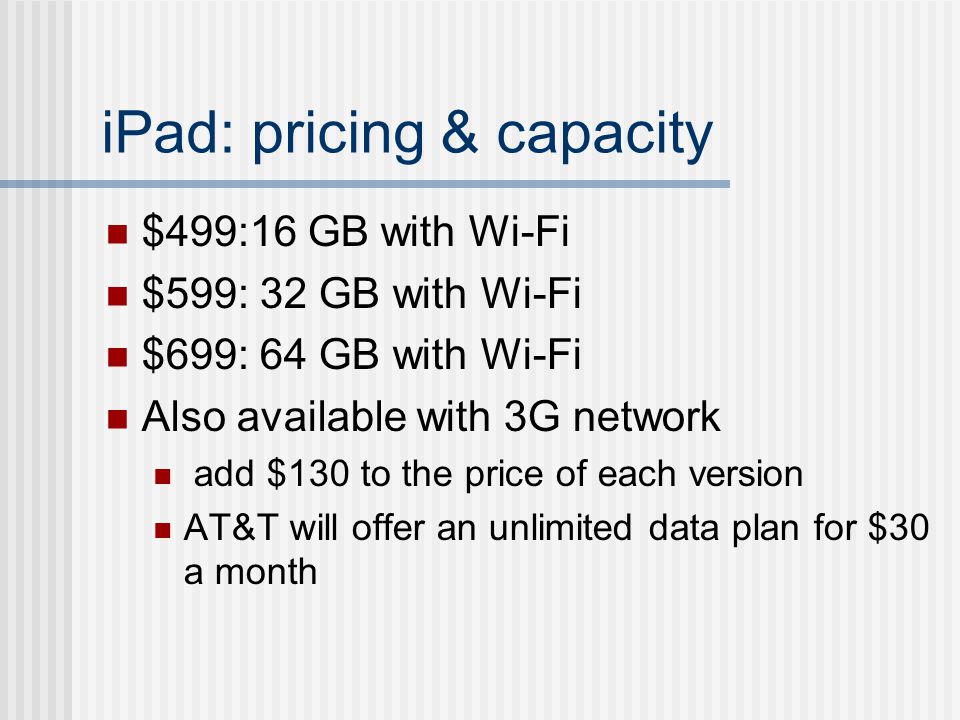 iPad: pricing & capacity $499:16 GB with Wi-Fi $599: 32 GB with Wi-Fi $699: 64 GB with Wi-Fi Also available with 3G network add $130 to the price of each version AT&T will offer an unlimited data plan for $30 a month