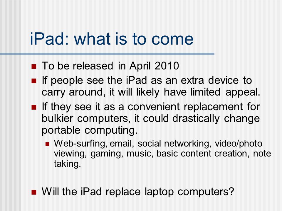 iPad: what is to come To be released in April 2010 If people see the iPad as an extra device to carry around, it will likely have limited appeal.