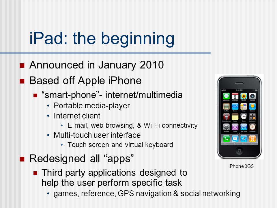 iPad: the beginning Announced in January 2010 Based off Apple iPhone smart-phone - internet/multimedia Portable media-player Internet client  , web browsing, & Wi-Fi connectivity Multi-touch user interface Touch screen and virtual keyboard Redesigned all apps Third party applications designed to help the user perform specific task games, reference, GPS navigation & social networking iPhone 3GS