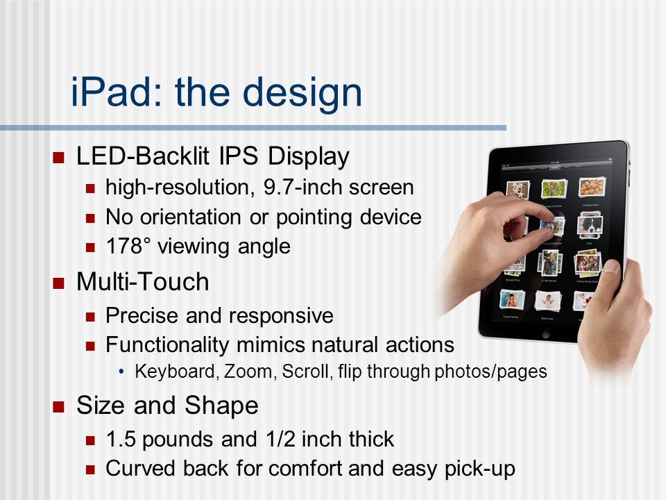 iPad: the design LED-Backlit IPS Display high-resolution, 9.7-inch screen No orientation or pointing device 178° viewing angle Multi-Touch Precise and responsive Functionality mimics natural actions Keyboard, Zoom, Scroll, flip through photos/pages Size and Shape 1.5 pounds and 1/2 inch thick Curved back for comfort and easy pick-up
