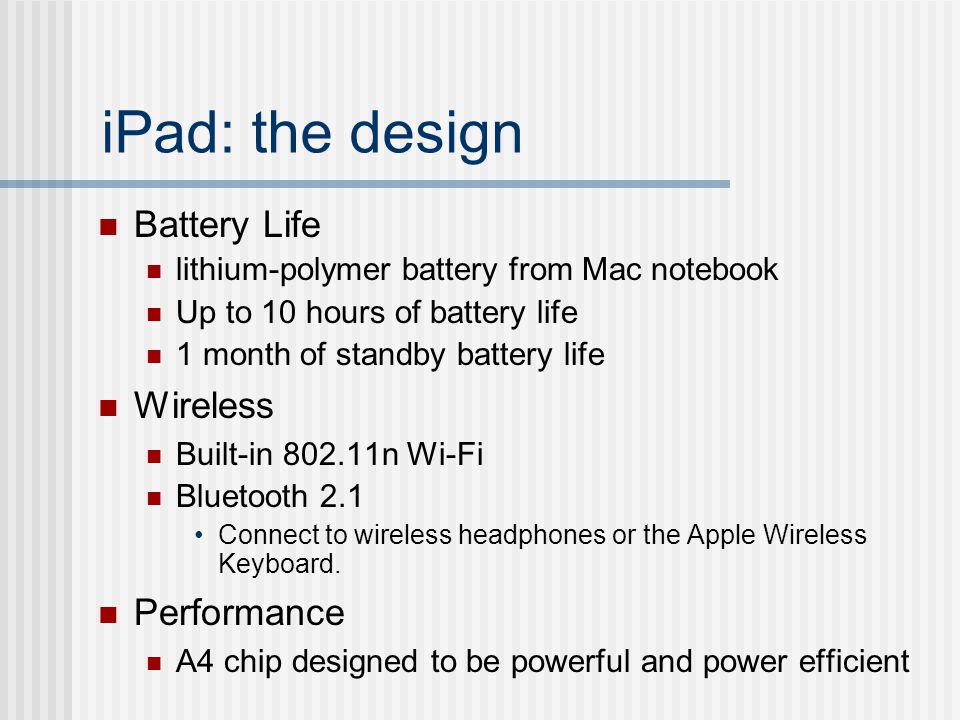 iPad: the design Battery Life lithium-polymer battery from Mac notebook Up to 10 hours of battery life 1 month of standby battery life Wireless Built-in n Wi-Fi Bluetooth 2.1 Connect to wireless headphones or the Apple Wireless Keyboard.