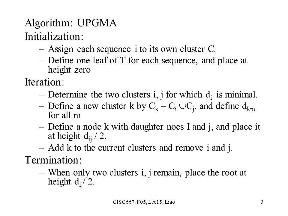CISC667, F05, Lec15, Liao3 Algorithm: UPGMA Initialization: –Assign each sequence i to its own cluster C i –Define one leaf of T for each sequence, and place at height zero Iteration: –Determine the two clusters i, j for which d ij is minimal.