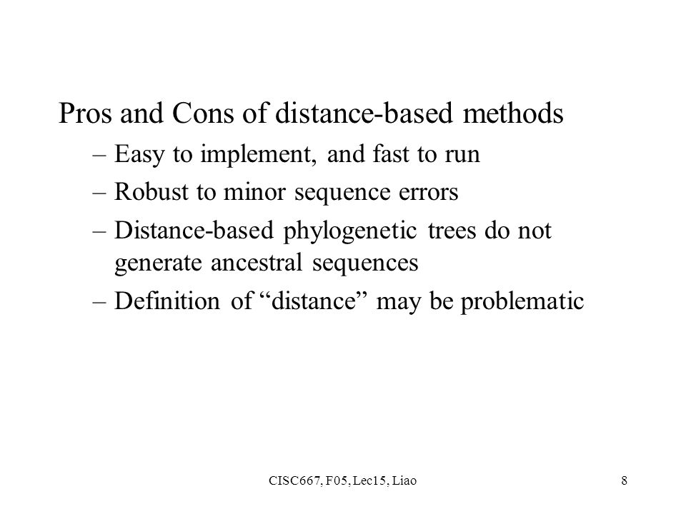 CISC667, F05, Lec15, Liao8 Pros and Cons of distance-based methods –Easy to implement, and fast to run –Robust to minor sequence errors –Distance-based phylogenetic trees do not generate ancestral sequences –Definition of distance may be problematic